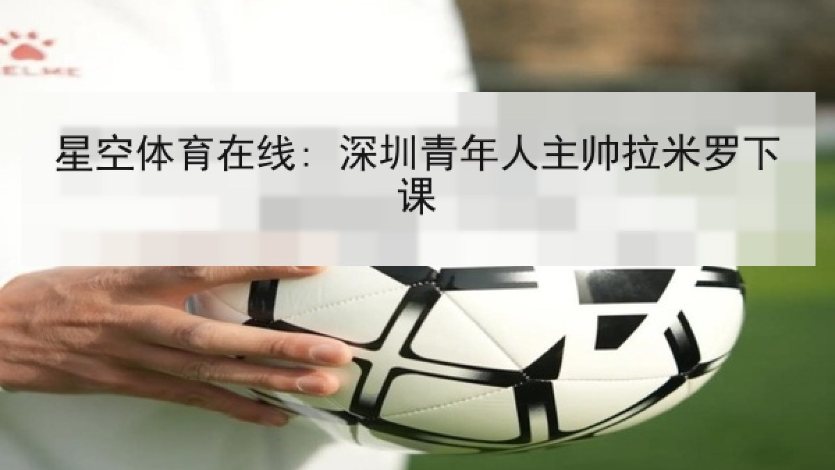 星空体育在线: 深圳青年人主帅拉米罗下课 星空体育在线: 深圳青年人主帅拉米罗下课