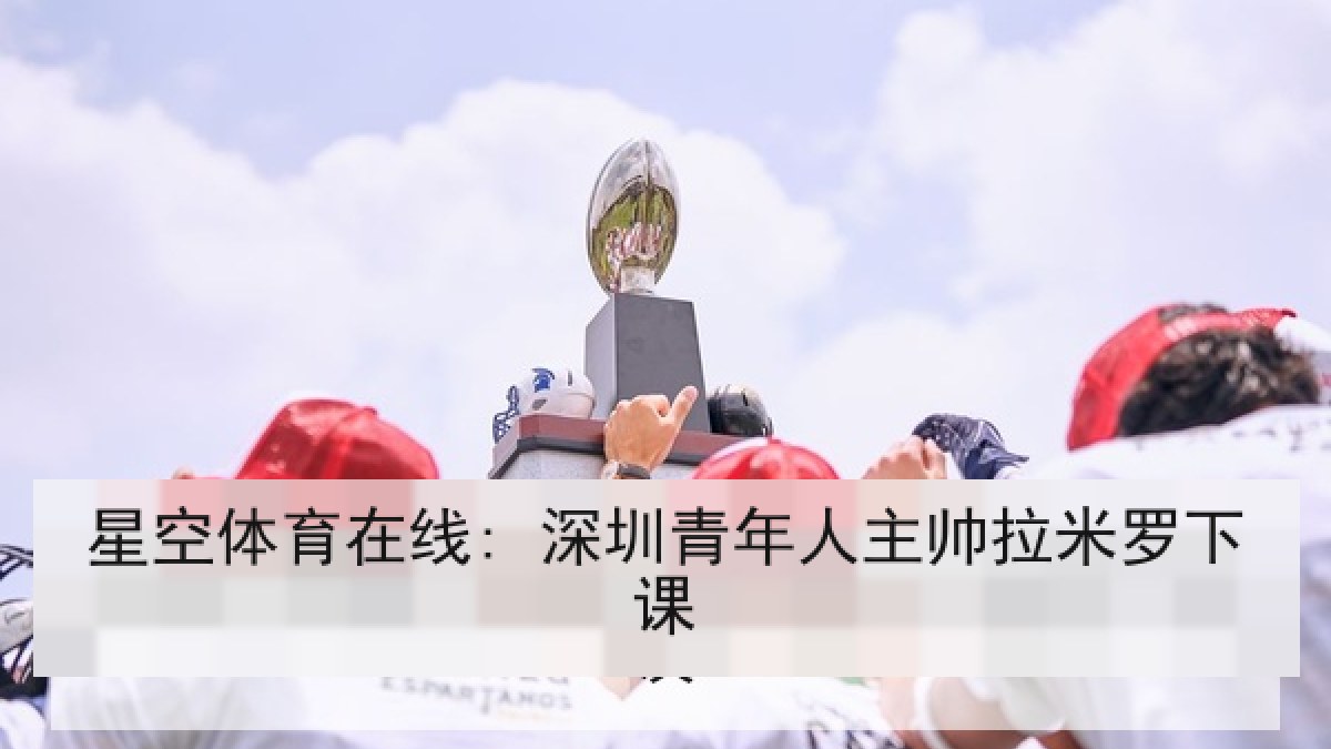星空体育在线: 深圳青年人主帅拉米罗下课 星空体育在线: 深圳青年人主帅拉米罗下课